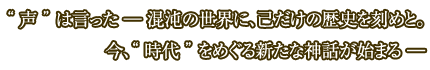 “ 声 ” は言った －混沌の世界に、己だけの歴史を刻めと。　今、“ 時代 ” をめぐる新たな神話が始まる－