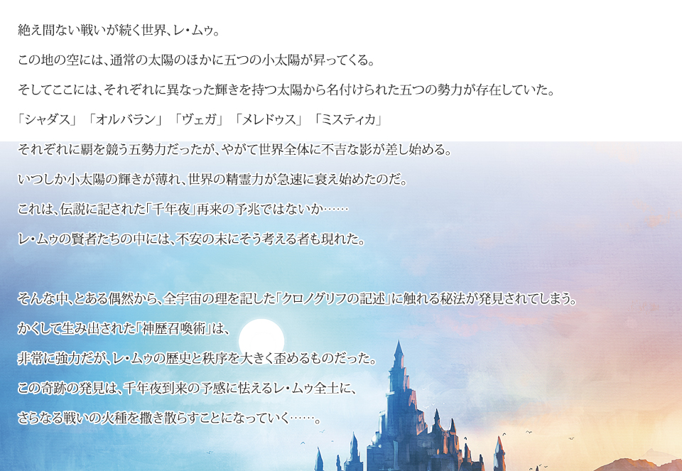 絶え間ない戦いが続く世界、レ・ムゥ。
		この地の空には、通常の太陽のほかに五つの小太陽が昇ってくる。
		そしてここには、それぞれに異なった輝きを持つ太陽から名付けられた五つの勢力が存在していた。
		「シャダス」　「オルバラン」　「ヴェガ」　「メレドゥス」　「ミスティカ」
		それぞれに覇を競う五勢力だったが、やがて世界全体に不吉な影が差し始める。
		いつしか小太陽の輝きが薄れ、世界の精霊力が急速に衰え始めたのだ。
		これは、伝説に記された「千年夜」再来の予兆ではないか……
		レ・ムゥの賢者たちの中には、不安の末にそう考える者も現れた。

		そんな中、とある偶然から、全宇宙の理を記した「クロノグリフの記述」に触れる秘法が発見されてしまう。
		かくして生み出された「神歴召喚術」は、
		非常に強力だが、レ・ムゥの歴史と秩序を大きく歪めるものだった。
		この奇跡の発見は、千年夜到来の予感に怯えるレ・ムゥ全土に、
		さらなる戦いの火種を撒き散らすことになっていく……。